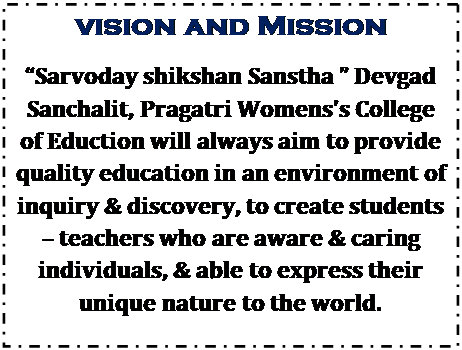 Text Box: Vision and Mission
Sarvoday shikshan Sanstha  Devgad Sanchalit, Pragatri Womenss College of Eduction will always aim to provide quality education in an environment of inquiry & discovery, to create students  teachers who are aware & caring individuals, & able to express their unique nature to the world.

