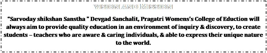 Text Box: Vision and Mission
Sarvoday shikshan Sanstha  Devgad Sanchalit, Pragatri Womenss College of Eduction will always aim to provide quality education in an environment of inquiry & discovery, to create students  teachers who are aware & caring individuals, & able to express their unique nature to the world.
